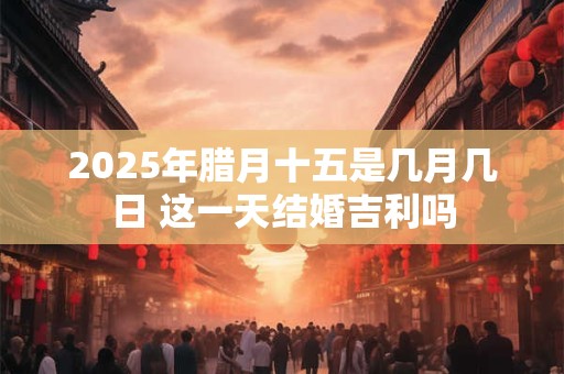 2025年腊月十五是几月几日 这一天结婚吉利吗