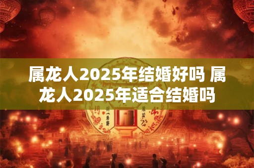 属龙人2025年结婚好吗 属龙人2025年适合结婚吗