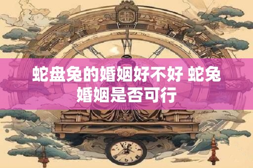 蛇盘兔的婚姻好不好 蛇兔婚姻是否可行