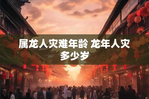 属龙人灾难年龄 龙年人灾多少岁