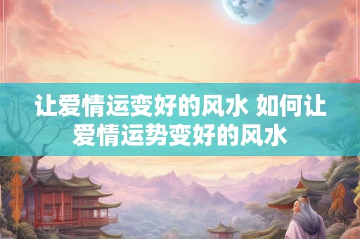 让爱情运变好的风水 如何让爱情运势变好的风水