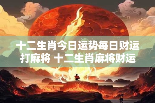 十二生肖今日运势每日财运打麻将 十二生肖麻将财运今日如何