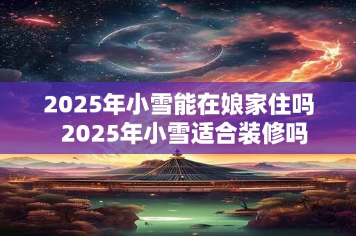 2025年小雪能在娘家住吗  2025年小雪适合装修吗