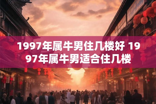1997年属牛男住几楼好 1997年属牛男适合住几楼