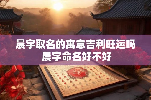 晨字取名的寓意吉利旺运吗 晨字命名好不好