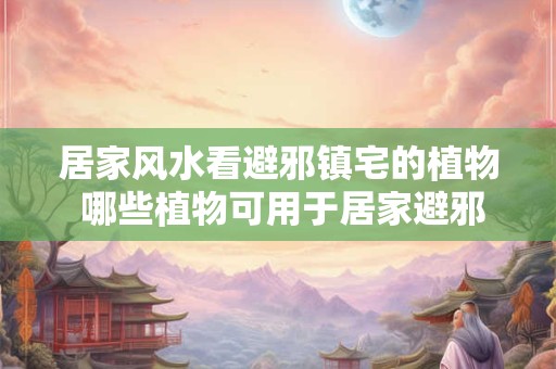居家风水看避邪镇宅的植物 哪些植物可用于居家避邪镇宅呢