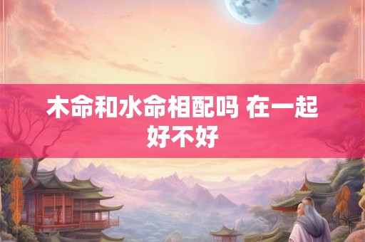 木命和水命相配吗 在一起好不好
