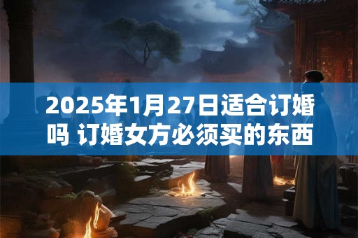 2025年1月27日适合订婚吗 订婚女方必须买的东西