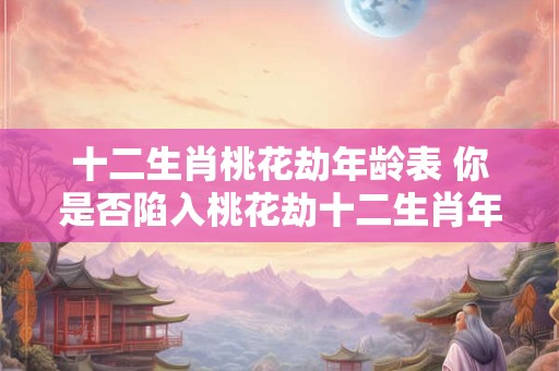 十二生肖桃花劫年龄表 你是否陷入桃花劫十二生肖年龄对照表