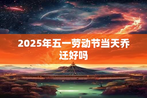 2025年五一劳动节当天乔迁好吗