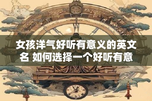 女孩洋气好听有意义的英文名 如何选择一个好听有意义的女孩洋气英文名