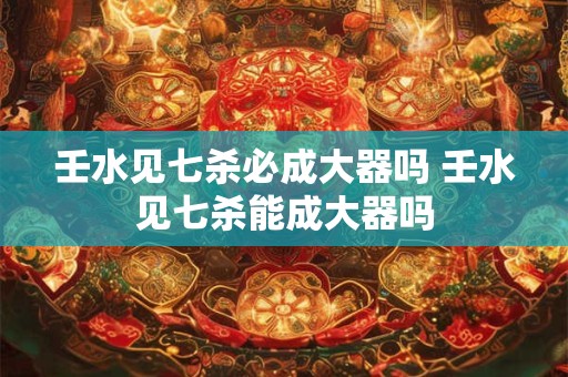 壬水见七杀必成大器吗 壬水见七杀能成大器吗