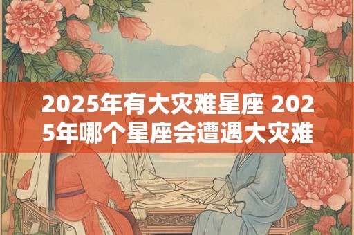 2025年有大灾难星座 2025年哪个星座会遭遇大灾难