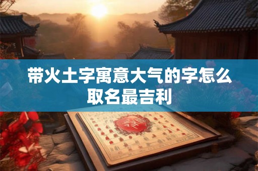 带火土字寓意大气的字怎么取名最吉利
