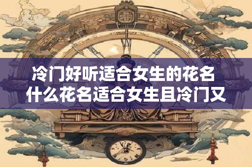 冷门好听适合女生的花名 什么花名适合女生且冷门又好听