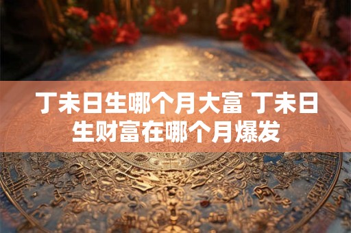 丁未日生哪个月大富 丁未日生财富在哪个月爆发