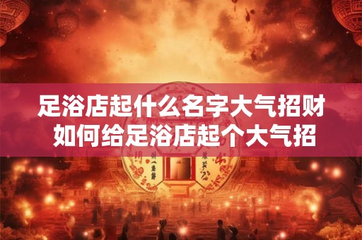 足浴店起什么名字大气招财 如何给足浴店起个大气招财的名字