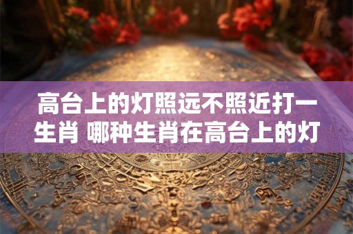 高台上的灯照远不照近打一生肖 哪种生肖在高台上的灯照远不照近