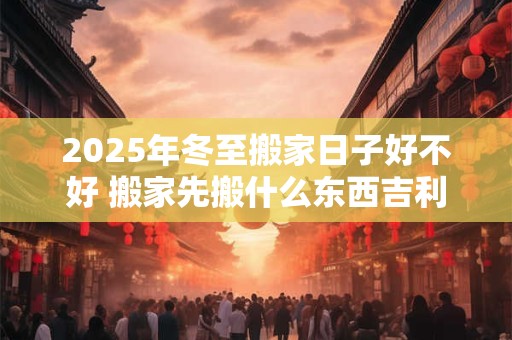 2025年冬至搬家日子好不好 搬家先搬什么东西吉利
