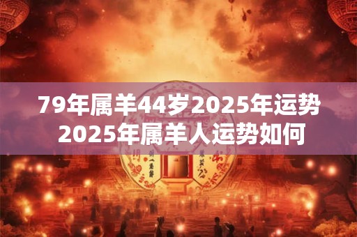79年属羊44岁2025年运势 2025年属羊人运势如何 79年属羊44岁2025年运势 2025年属羊人运势如何