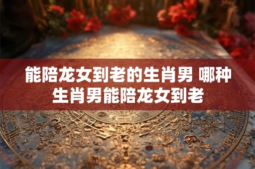 能陪龙女到老的生肖男 哪种生肖男能陪龙女到老