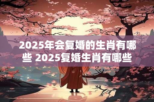 2025年会复婚的生肖有哪些 2025复婚生肖有哪些