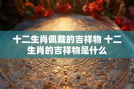 十二生肖佩戴的吉祥物 十二生肖的吉祥物是什么