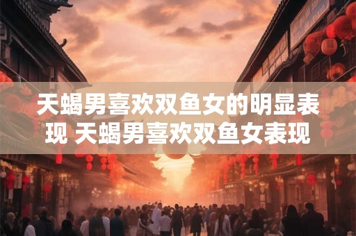 天蝎男喜欢双鱼女的明显表现 天蝎男喜欢双鱼女表现如何