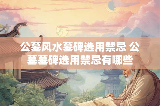 公墓风水墓碑选用禁忌 公墓墓碑选用禁忌有哪些