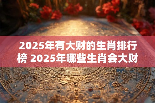 2025年有大财的生肖排行榜 2025年哪些生肖会大财丰收