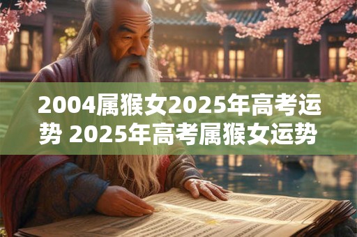 2004属猴女2025年高考运势 2025年高考属猴女运势如何