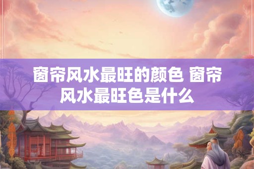 窗帘风水最旺的颜色 窗帘风水最旺色是什么