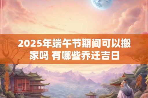 2025年端午节期间可以搬家吗 有哪些乔迁吉日