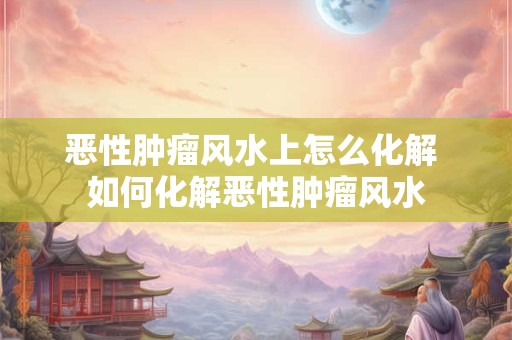 恶性肿瘤风水上怎么化解 如何化解恶性肿瘤风水