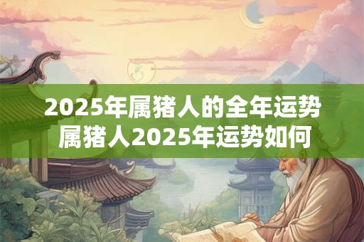 2025年属猪人的全年运势 属猪人2025年运势如何