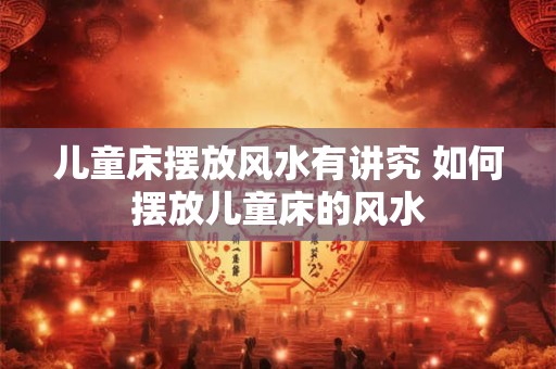 儿童床摆放风水有讲究 如何摆放儿童床的风水