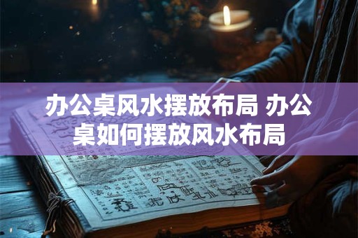 办公桌风水摆放布局 办公桌如何摆放风水布局
