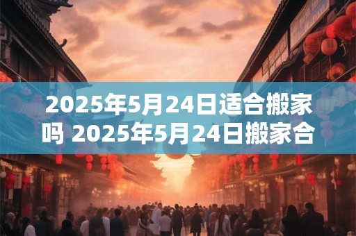 2025年5月24日适合搬家吗 2025年5月24日搬家合适吗 2025年5月24日适合搬家吗 2025年5月24日搬家合适吗