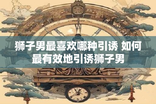 狮子男最喜欢哪种引诱 如何最有效地引诱狮子男