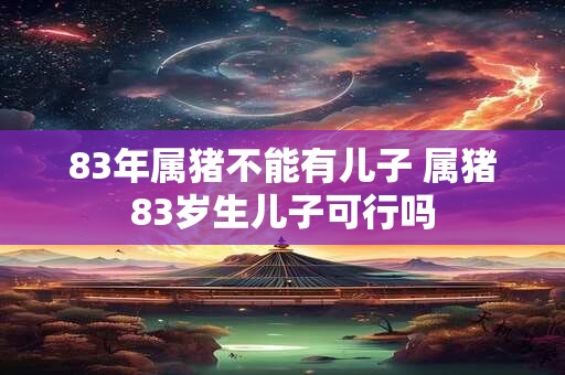 83年属猪不能有儿子 属猪83岁生儿子可行吗