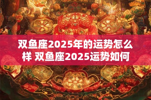 双鱼座2025年的运势怎么样 双鱼座2025运势如何