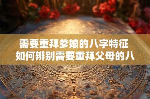 需要重拜爹娘的八字特征 如何辨别需要重拜父母的八字
