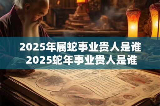 2025年属蛇事业贵人是谁 2025蛇年事业贵人是谁