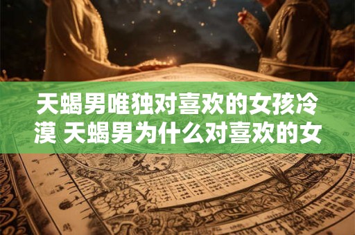 天蝎男唯独对喜欢的女孩冷漠 天蝎男为什么对喜欢的女孩冷漠
