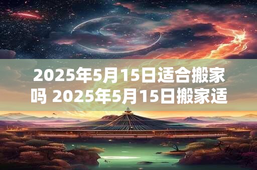 2025年5月15日适合搬家吗 2025年5月15日搬家适合吗