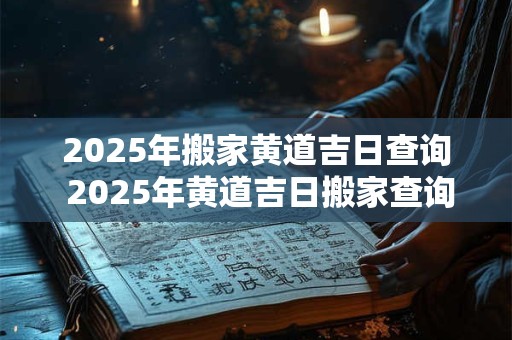 2025年搬家黄道吉日查询 2025年黄道吉日搬家查询