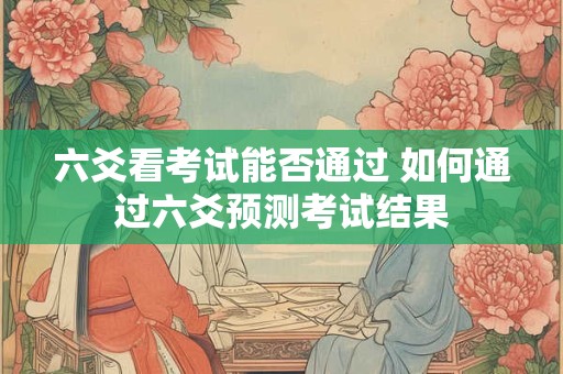 六爻看考试能否通过 如何通过六爻预测考试结果