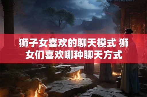 狮子女喜欢的聊天模式 狮女们喜欢哪种聊天方式