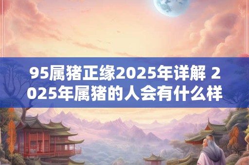 95属猪正缘2025年详解 2025年属猪的人会有什么样的正缘