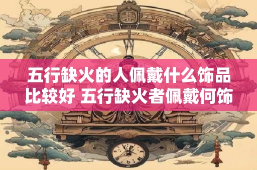 五行缺火的人佩戴什么饰品比较好 五行缺火者佩戴何饰更合适